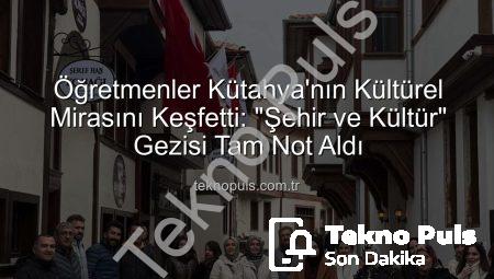 Öğretmenler Kütahya’nın Kültürel Mirasını Keşfetti: “Şehir ve Kültür” Gezisi Tam Not Aldı
