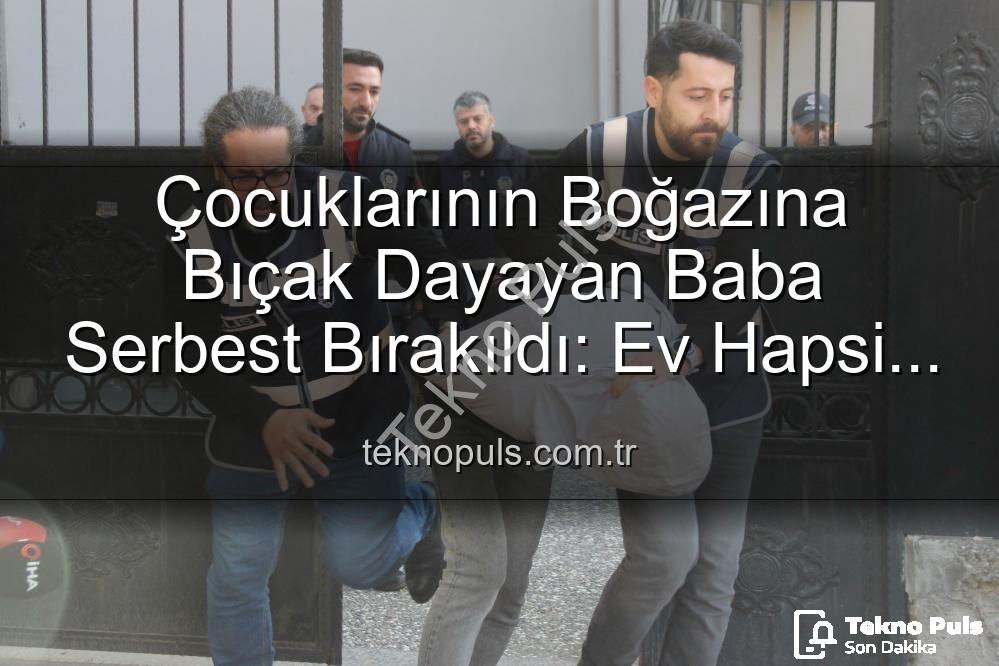 ev hapsi tahliye - Çocuklarının Boğazına Bıçak Dayayan Baba Serbest Bırakıldı: Ev Hapsi Şartıyla Tahliye Edildi