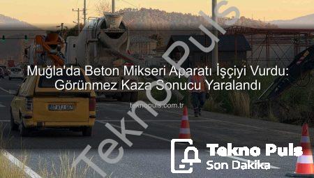 Muğla’da Beton Mikseri Aparatı İşçiyi Vurdu: Görünmez Kaza Sonucu Yaralandı