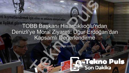 TOBB Başkanı Hisarcıklıoğlu’ndan Denizli’ye Moral Ziyareti: Uğur Erdoğan’dan Kapsamlı Değerlendirme
